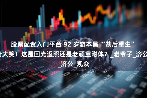 股票配资入门平台 92 岁游本昌 “劫后重生” 坐轮椅大笑！这是回光返照还是老顽童附体？_老爷子_济公_观众