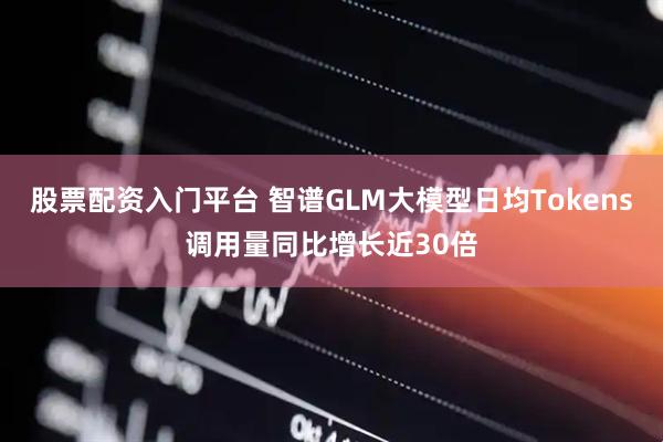 股票配资入门平台 智谱GLM大模型日均Tokens调用量同比增长近30倍