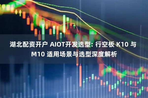 湖北配资开户 AIOT开发选型: 行空板 K10 与 M10 适用场景与选型深度解析