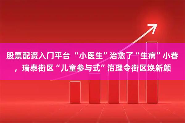 股票配资入门平台 “小医生”治愈了“生病”小巷，瑞泰街区“儿童参与式”治理令街区焕新颜