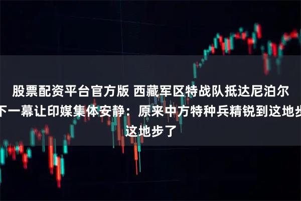股票配资平台官方版 西藏军区特战队抵达尼泊尔，下一幕让印媒集体安静：原来中方特种兵精锐到这地步了