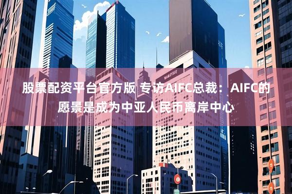 股票配资平台官方版 专访AIFC总裁：AIFC的愿景是成为中亚人民币离岸中心