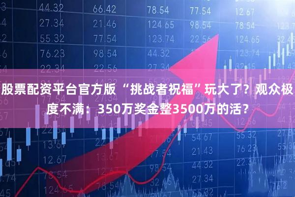 股票配资平台官方版 “挑战者祝福”玩大了？观众极度不满：350万奖金整3500万的活？