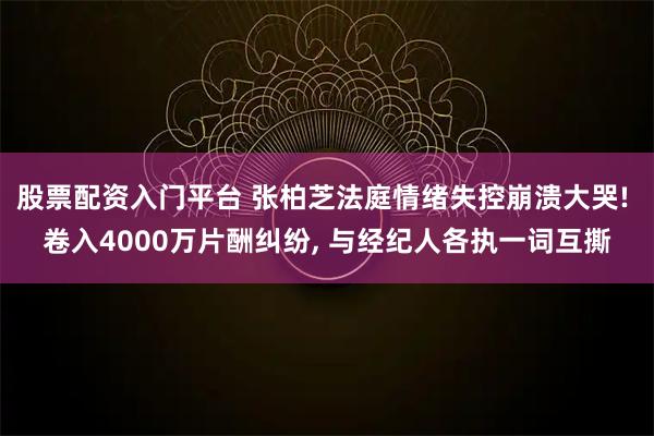 股票配资入门平台 张柏芝法庭情绪失控崩溃大哭! 卷入4000万片酬纠纷, 与经纪人各执一词互撕