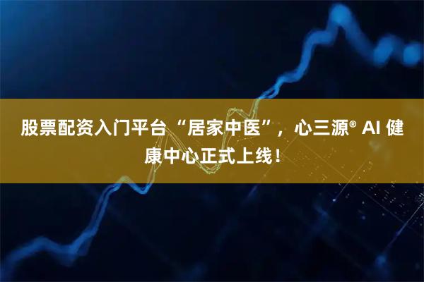 股票配资入门平台 “居家中医”，心三源® AI 健康中心正式上线！