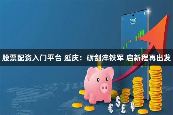 股票配资入门平台 延庆：砺剑淬铁军 启新程再出发