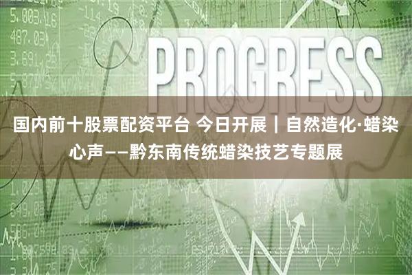 国内前十股票配资平台 今日开展｜自然造化·蜡染心声——黔东南传统蜡染技艺专题展